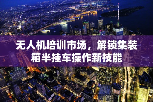 无人机培训市场，解锁集装箱半挂车操作新技能