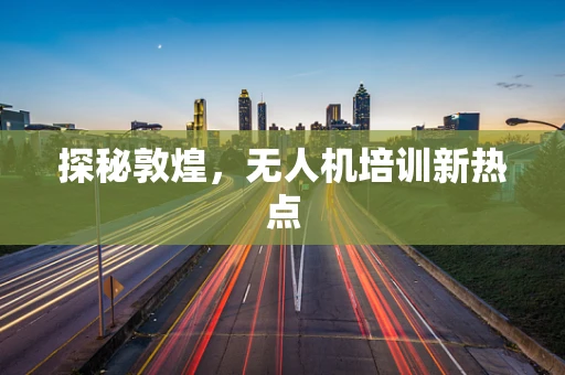 探秘敦煌，无人机培训新热点