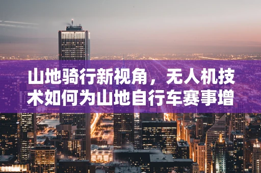 山地骑行新视角，无人机技术如何为山地自行车赛事增添空中视角？