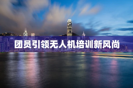 团员引领无人机培训新风尚