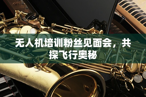 无人机培训粉丝见面会，共探飞行奥秘