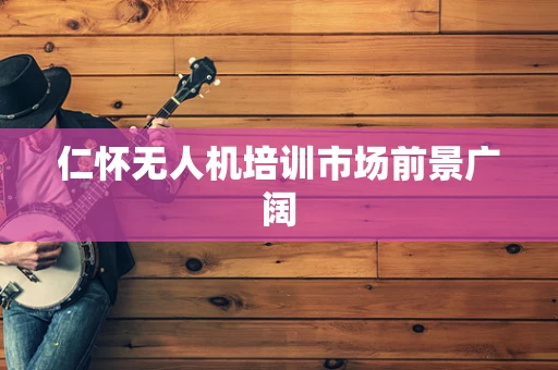 仁怀无人机培训市场前景广阔