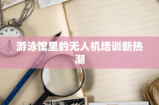 游泳馆里的无人机培训新热潮
