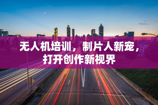 无人机培训，制片人新宠，打开创作新视界