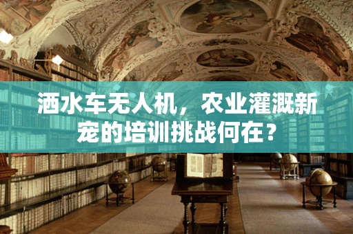 洒水车无人机，农业灌溉新宠的培训挑战何在？