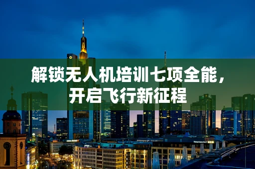 解锁无人机培训七项全能，开启飞行新征程