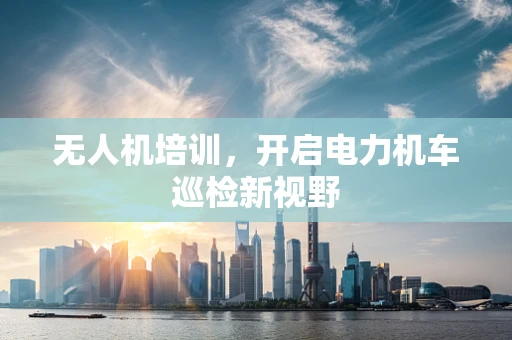 无人机培训，开启电力机车巡检新视野