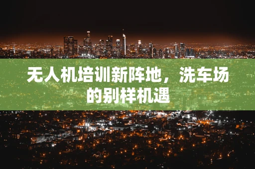 无人机培训新阵地，洗车场的别样机遇