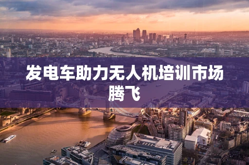 发电车助力无人机培训市场腾飞