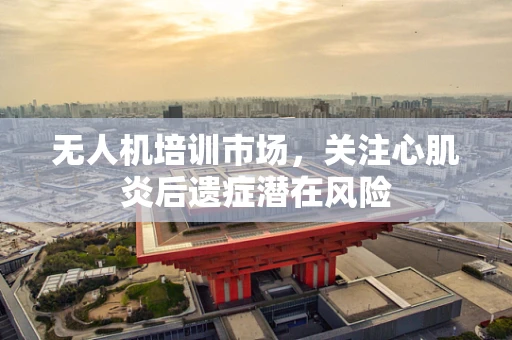 无人机培训市场，关注心肌炎后遗症潜在风险