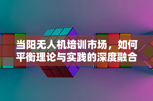 当阳无人机培训市场，如何平衡理论与实践的深度融合？