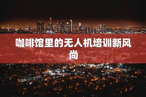 咖啡馆里的无人机培训新风尚