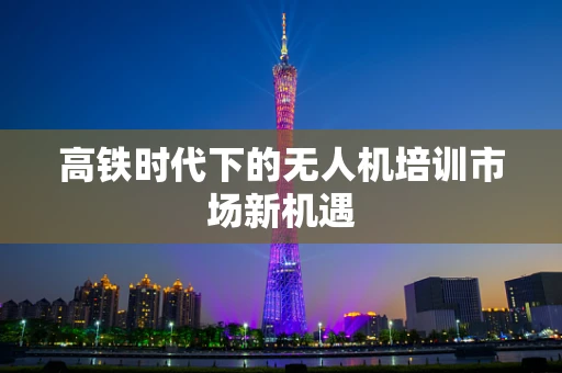 高铁时代下的无人机培训市场新机遇