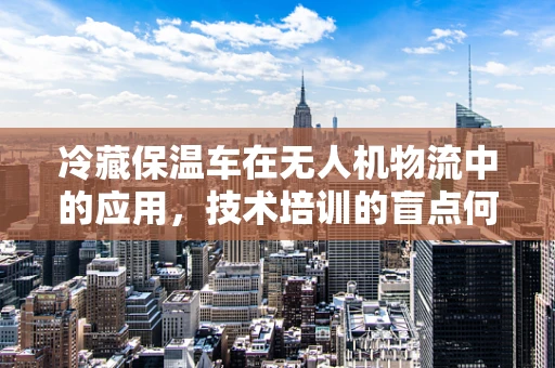 冷藏保温车在无人机物流中的应用，技术培训的盲点何在？
