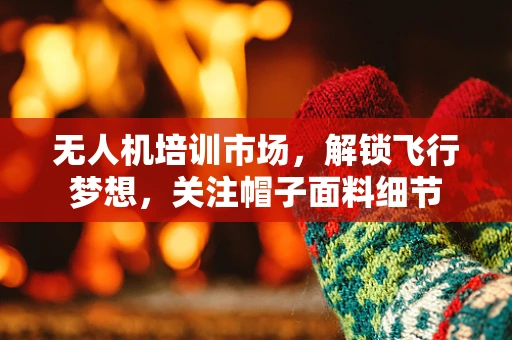 无人机培训市场，解锁飞行梦想，关注帽子面料细节