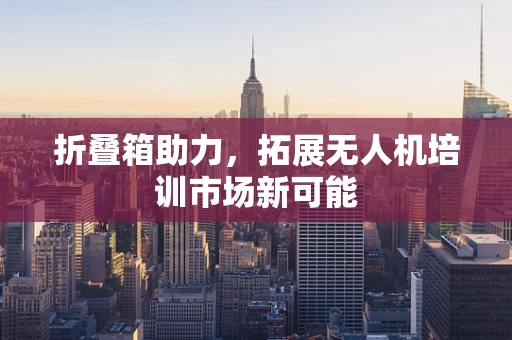 折叠箱助力，拓展无人机培训市场新可能
