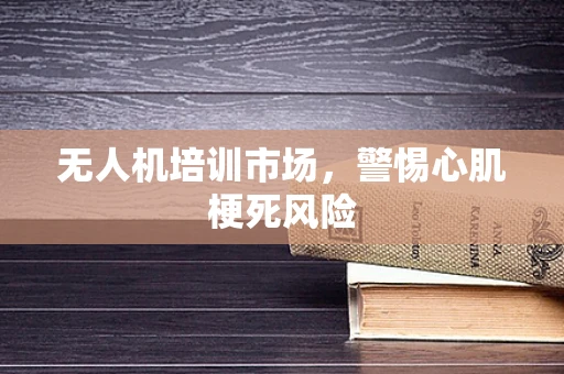 无人机培训市场，警惕心肌梗死风险