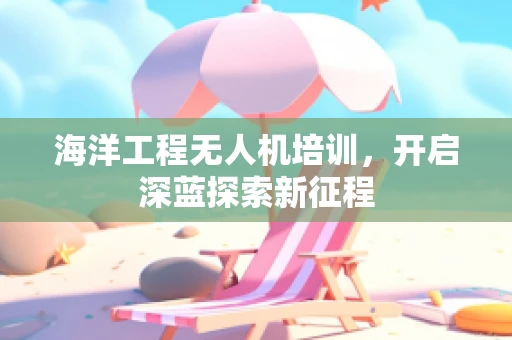 海洋工程无人机培训，开启深蓝探索新征程